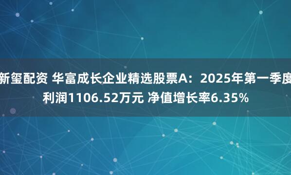 新玺配资 华富成长企业精选股票A：2025年第一季度利润1106.52万元 净值增长率6.35%