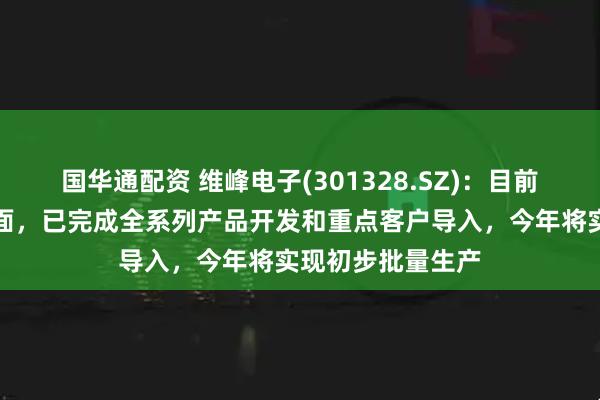 国华通配资 维峰电子(301328.SZ)：目前汽车高频高速方面，已完成全系列产品开发和重点客户导入，今年将实现初步批量生产