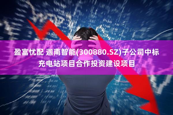 盈富忧配 迦南智能(300880.SZ)子公司中标充电站项目合作投资建设项目