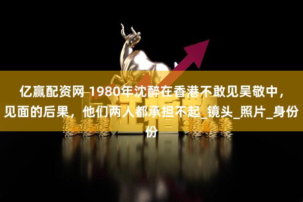 亿赢配资网 1980年沈醉在香港不敢见吴敬中，见面的后果，他们两人都承担不起_镜头_照片_身份