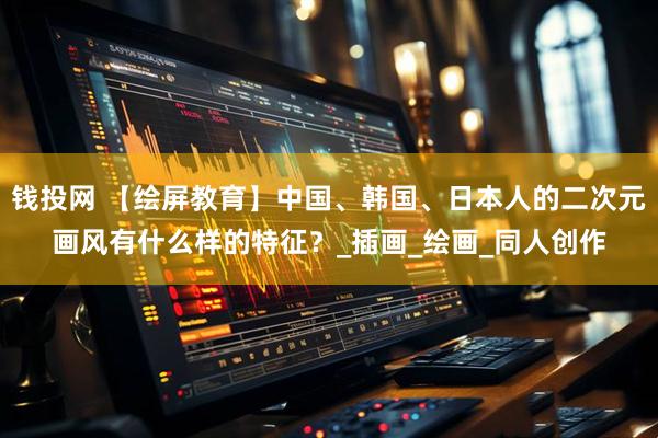 钱投网 【绘屏教育】中国、韩国、日本人的二次元画风有什么样的特征？_插画_绘画_同人创作