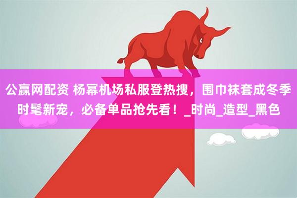 公赢网配资 杨幂机场私服登热搜，围巾袜套成冬季时髦新宠，必备单品抢先看！_时尚_造型_黑色
