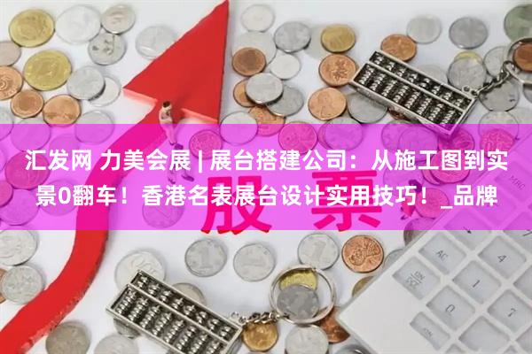 汇发网 力美会展 | 展台搭建公司：从施工图到实景0翻车！香港名表展台设计实用技巧！_品牌