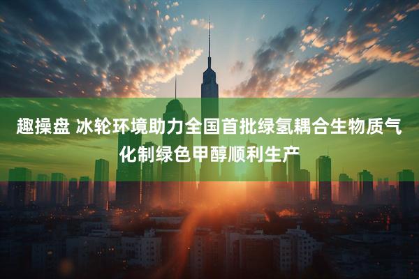 趣操盘 冰轮环境助力全国首批绿氢耦合生物质气化制绿色甲醇顺利生产