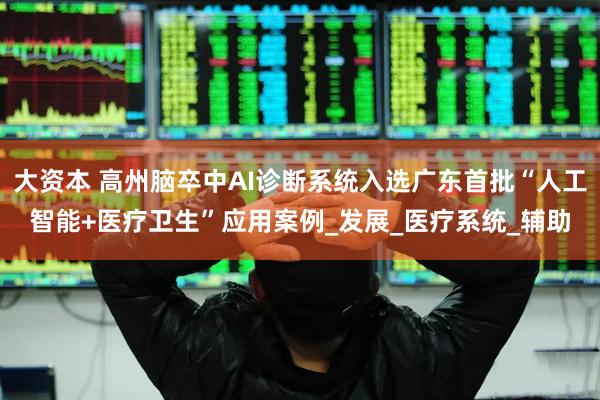 大资本 高州脑卒中AI诊断系统入选广东首批“人工智能+医疗卫生”应用案例_发展_医疗系统_辅助