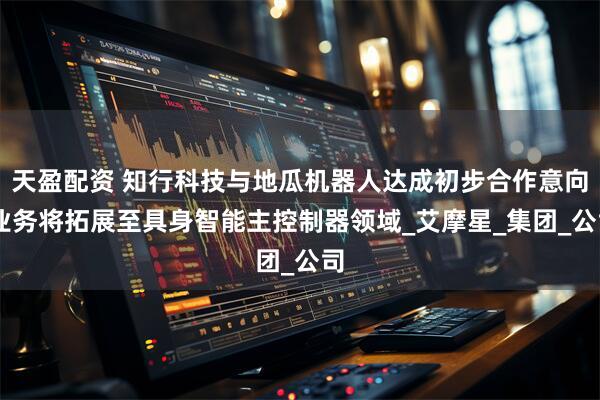 天盈配资 知行科技与地瓜机器人达成初步合作意向 业务将拓展至具身智能主控制器领域_艾摩星_集团_公司