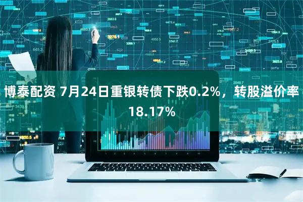 博泰配资 7月24日重银转债下跌0.2%，转股溢价率18.17%