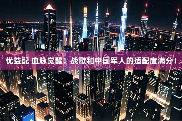 优益配 血脉觉醒！战歌和中国军人的适配度满分！