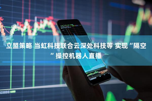 立盟策略 当虹科技联合云深处科技等 实现“隔空”操控机器人直播