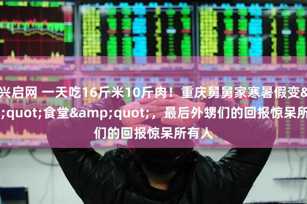 兴启网 一天吃16斤米10斤肉！重庆舅舅家寒暑假变&quot;食堂&quot;，最后外甥们的回报惊呆所有人