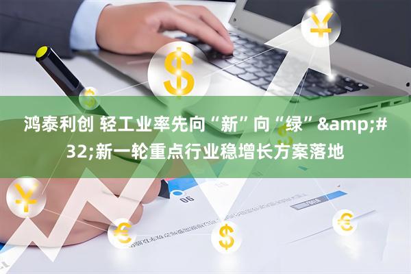 鸿泰利创 轻工业率先向“新”向“绿”&#32;新一轮重点行业稳增长方案落地