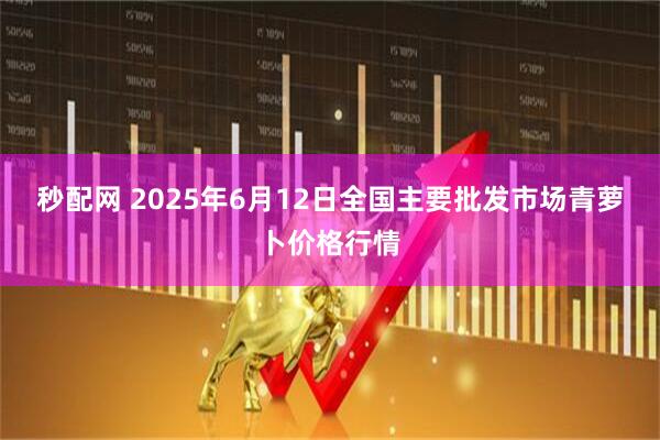 秒配网 2025年6月12日全国主要批发市场青萝卜价格行情