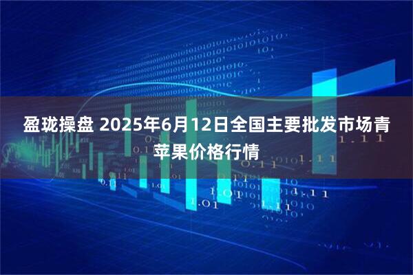 盈珑操盘 2025年6月12日全国主要批发市场青苹果价格行情
