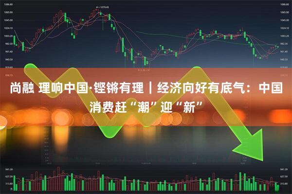 尚融 理响中国·铿锵有理｜经济向好有底气：中国消费赶“潮”迎“新”