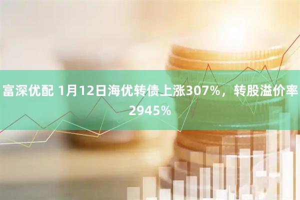 富深优配 1月12日海优转债上涨307%，转股溢价率2945%