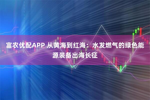 富农优配APP 从黄海到红海：水发燃气的绿色能源装备出海长征